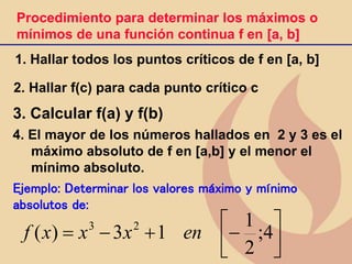 1. Hallar todos los puntos críticos de f en [a, b]
2. Hallar f(c) para cada punto crítico c
3. Calcular f(a) y f(b)
4. El mayor de los números hallados en 2 y 3 es el
máximo absoluto de f en [a,b] y el menor el
mínimo absoluto.
Procedimiento para determinar los máximos o
mínimos de una función continua f en [a, b]
Ejemplo: Determinar los valores máximo y mínimo
absolutos de:







+

 4
;
2
1
1
3
)
( 2
3
en
x
x
x
f
 