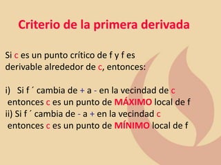Criterio de la primera derivada
Si c es un punto crítico de f y f es
derivable alrededor de c, entonces:
i) Si f ´ cambia de + a - en la vecindad de c
entonces c es un punto de MÁXIMO local de f
ii) Si f ´ cambia de - a + en la vecindad c
entonces c es un punto de MÍNIMO local de f
 