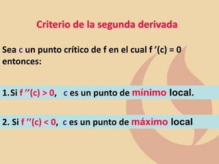 Criterio de la segunda derivada
Sea c un punto crítico de f en el cual f ’(c) = 0
entonces:
1.Si f ’’(c) > 0, c es un punto de mínimo local.
2. Si f ’’(c) < 0, c es un punto de máximo local
 