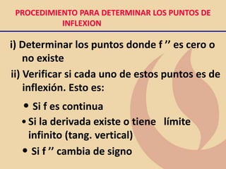 PROCEDIMIENTO PARA DETERMINAR LOS PUNTOS DE
INFLEXION
i) Determinar los puntos donde f ’’ es cero o
no existe
ii) Verificar si cada uno de estos puntos es de
inflexión. Esto es:
• Si f es continua
•Si la derivada existe o tiene límite
infinito (tang. vertical)
• Si f ’’ cambia de signo
 