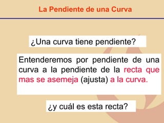 La Pendiente de una Curva
¿Una curva tiene pendiente?
Entenderemos por pendiente de una
curva a la pendiente de la recta que
mas se asemeja (ajusta) a la curva.
¿y cuál es esta recta?
 