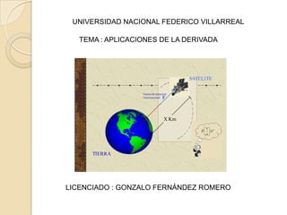 UNIVERSIDAD NACIONAL FEDERICO VILLARREAL

   TEMA : APLICACIONES DE LA DERIVADA




                                         SATELITE

                  Fuerza de atraccion
                  Gravitacional  F



                                  X Km




      TIERRA




LICENCIADO : GONZALO FERNÁNDEZ ROMERO
 