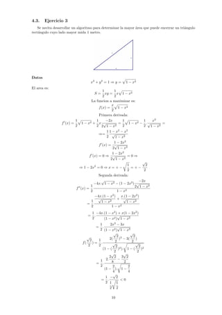 4.3. Ejercicio 3
Se necita desarrollar un algoritmo para determinar la mayor área que puede encerrar un triángulo
rectángulo cuyo lado mayor mida 1 metro.
Datos
x2
+ y2
= 1 ⇒ y =
p
1 − x2
El area es:
S =
1
2
xy =
1
2
x
p
1 − x2
La funcion a maximizar es:
f(x) =
x
2
p
1 − x2
Primera derivada:
f0
(x) =
1
2
p
1 − x2 +
1
2
x
−2x
2
√
1 − x2
=
1
2
p
1 − x2 −
1
2
.
x2
√
1 − x2
=
⇒=
1
2
1 − x2
− x2
√
1 − x2
f0
(x) =
1 − 2x2
2
√
1 − x2
f0
(x) = 0 ⇒
1 − 2x2
2
√
1 − x2
= 0 ⇒
⇒ 1 − 2x2
= 0 ⇒ x = + −
r
1
2
= + −
√
2
2
Segunda derivada:
f00
(x) =
1
2
−4x.
√
1 − x2 − (1 − 2x2
)
−2x
2
√
1 − x2
1 − x2
=
1
2
−4x.(1 − x2
)
√
1 − x2
+
x.(1 − 2x2
)
√
1 − x2
1 − x2
=
1
2
.
−4x.(1 − x2
) + x(1 − 2x2
)
(1 − x2)
√
1 − x2
=
1
2
.
2x3
− 3x
(1 − x2)
√
1 − x2
f(
√
2
2
) =
1
2
.
2(
√
2
2
)3
− 3(
√
2
2
)
(1 − (
√
2
2
)2).
r
1 − (
√
2
2
)2
=
1
2
.
2.
2
√
2
8
−
3
√
2
2
(1 −
2
4
).
r
1 −
2
4
=
1
2
.
−
√
2
1
2
r
1
2
 0
10
 