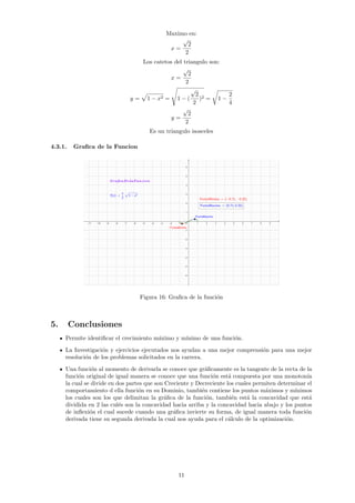 Maximo en:
x =
√
2
2
Los catetos del triangulo son:
x =
√
2
2
y =
p
1 − x2 =
s
1 − (
√
2
2
)2 =
r
1 −
2
4
y =
√
2
2
Es un triangulo isosceles
4.3.1. Grafica de la Funcion
Figura 16: Grafica de la función
5. Conclusiones
Permite identificar el crecimiento máximo y mı́nimo de una función.
La Investigación y ejercicios ejecutados nos ayudan a una mejor comprensión para una mejor
resolución de los problemas solicitados en la carrera.
Una función al momento de derivarla se conoce que gráficamente es la tangente de la recta de la
función original de igual manera se conoce que una función está compuesta por una monotonı́a
la cual se divide en dos partes que son Creciente y Decreciente los cuales permiten determinar el
comportamiento d ella función en su Dominio, también contiene los puntos máximos y mı́nimos
los cuales son los que delimitan la gráfica de la función, también está la concavidad que está
dividida en 2 las culés son la concavidad hacia arriba y la concavidad hacia abajo y los puntos
de inflexión el cual sucede cuando una gráfica invierte su forma, de igual manera toda función
derivada tiene su segunda derivada la cual nos ayuda para el cálculo de la optimización.
11
 