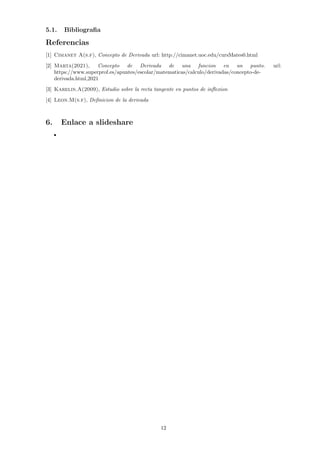 5.1. Bibliografia
Referencias
[1] Cimanet A(s.f), Concepto de Derivada url: http://cimanet.uoc.edu/cursMates0.html
[2] Marta(2021), Concepto de Derivada de una funcion en un punto. url:
https://www.superprof.es/apuntes/escolar/matematicas/calculo/derivadas/concepto-de-
derivada.html,2021
[3] Karelin.A(2009), Estudio sobre la recta tangente en puntos de inflexion
[4] Leon.M(s.f), Definicion de la derivada
6. Enlace a slideshare
12
 
