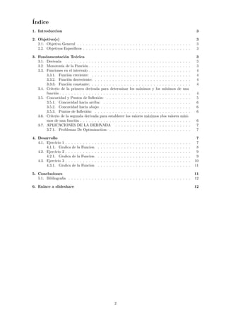 Índice
1. Introduccion 3
2. Objetivo(s) 3
2.1. Objetivo General . . . . . . . . . . . . . . . . . . . . . . . . . . . . . . . . . . . . . . . 3
2.2. Objetivos Especı́ficos . . . . . . . . . . . . . . . . . . . . . . . . . . . . . . . . . . . . . 3
3. Fundamentación Teórica 3
3.1. Derivada . . . . . . . . . . . . . . . . . . . . . . . . . . . . . . . . . . . . . . . . . . . 3
3.2. Monotonı́a de la Función . . . . . . . . . . . . . . . . . . . . . . . . . . . . . . . . . . . 3
3.3. Funciones en el intervalo . . . . . . . . . . . . . . . . . . . . . . . . . . . . . . . . . . . 4
3.3.1. Función creciente: . . . . . . . . . . . . . . . . . . . . . . . . . . . . . . . . . . 4
3.3.2. Función decreciente: . . . . . . . . . . . . . . . . . . . . . . . . . . . . . . . . . 4
3.3.3. Función constante: . . . . . . . . . . . . . . . . . . . . . . . . . . . . . . . . . . 4
3.4. Criterio de la primera derivada para determinar los máximos y los mı́nimos de una
función . . . . . . . . . . . . . . . . . . . . . . . . . . . . . . . . . . . . . . . . . . . . . 4
3.5. Concavidad y Puntos de Inflexión: . . . . . . . . . . . . . . . . . . . . . . . . . . . . . 5
3.5.1. Concavidad hacia arriba: . . . . . . . . . . . . . . . . . . . . . . . . . . . . . . 6
3.5.2. Concavidad hacia abajo: . . . . . . . . . . . . . . . . . . . . . . . . . . . . . . . 6
3.5.3. Puntos de Inflexión: . . . . . . . . . . . . . . . . . . . . . . . . . . . . . . . . . 6
3.6. Criterio de la segunda derivada para establecer los valores máximos ylos valores mı́ni-
mos de una función . . . . . . . . . . . . . . . . . . . . . . . . . . . . . . . . . . . . . . 6
3.7. APLICACIONES DE LA DERIVADA . . . . . . . . . . . . . . . . . . . . . . . . . . 7
3.7.1. Problemas De Optimizaciı́on: . . . . . . . . . . . . . . . . . . . . . . . . . . . . 7
4. Desarrollo 7
4.1. Ejercicio 1 . . . . . . . . . . . . . . . . . . . . . . . . . . . . . . . . . . . . . . . . . . . 7
4.1.1. Grafica de la Funcion . . . . . . . . . . . . . . . . . . . . . . . . . . . . . . . . 8
4.2. Ejercicio 2 . . . . . . . . . . . . . . . . . . . . . . . . . . . . . . . . . . . . . . . . . . . 9
4.2.1. Grafica de la Funcion . . . . . . . . . . . . . . . . . . . . . . . . . . . . . . . . 9
4.3. Ejercicio 3 . . . . . . . . . . . . . . . . . . . . . . . . . . . . . . . . . . . . . . . . . . . 10
4.3.1. Grafica de la Funcion . . . . . . . . . . . . . . . . . . . . . . . . . . . . . . . . 11
5. Conclusiones 11
5.1. Bibliografia . . . . . . . . . . . . . . . . . . . . . . . . . . . . . . . . . . . . . . . . . . 12
6. Enlace a slideshare 12
2
 