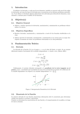 1. Introduccion
Se definirá a la derivada y a cada uno de sus elementos, también se conocerá cada una de las reglas
de derivación, ası́ como los tipos de derivadas que se encuentran en los distintos problemas matemáti-
cos. Y por último se abordaran algunas aplicaciones de la derivada para obtención de elementos, como
máximos y mı́nimos para el análisis de las funciones.
2. Objetivo(s)
2.1. Objetivo General
Aplicar y resolver ejercicios de derivación, maximización y minimización en problemas relacio-
nados a la carrera.
2.2. Objetivos Especı́ficos
Resolver derivadas, maximización y minimización a través de las formulas establecidas en la
clase.
Aplicar ejercicios de derivadas, maximización y minimización en la carrera para un mejor des-
empeño al momento de tratar con problemas relacionados en la vida profesional.
3. Fundamentación Teórica
3.1. Derivada
La derivada de la función f(x) en el punto x = a es el valor del lı́mite, si existe, de un cociente
diferencial cuando el incremento de la variable independiente, x, tiende a cero, (Marta, 2021):
f,
(a) = L
f,
(a) = lim
x→a
∆f
∆x
f,
(a) = lim
x→a
f (x) − f(a)
x − a
f,
(a) = lim
h→0
f (a + h) − f(a)
h
Gráficamente, el cociente obtenido corresponde a la pendiente de la recta tangente en el
punto(a, f(a)) , recordando que la pendiente de una recta corresponde al cociente de la diferencia de
la variable dependiente con respecto a la variable independiente: m = Y1−Y0
X1−X0
Figura 1: Interpretación Geométrica de la Derivada
3.2. Monotonı́a de la Función
La primera derivada de una función proporciona información sobre la monotonı́a para determinar
cuándo una función es creciente o decreciente.
Consiste en determinar las caracterı́sticas de una función y el comportamiento de su gráfica a lo largo
de todo su dominio.
3
 