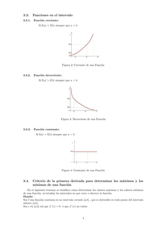 3.3. Funciones en el intervalo
3.3.1. Función creciente:
Si Œ(a) < Œ(b) siempre que a < b
Figura 2: Creciente de una Función
3.3.2. Función decreciente:
Si Œ(a) > Œ(b) siempre que a > b
Figura 3: Decreciente de una Función
3.3.3. Función constante:
Si Œ(a) = Œ(b) siempre que a = b
Figura 4: Constante de una Función
3.4. Criterio de la primera derivada para determinar los máximos y los
mı́nimos de una función
En el siguiente teorema se establece cómo determinar los valores máximos y los valores mı́nimos
de una función, al estudiar los intervalos en que crece o decrece la función.
Donde:
Sea f una función continua en un intervalo cerrado [a,b] , que es derivable en todo punto del intervalo
abierto ]a,b[.
Sea c en [a,b] tal que f‘ (c) = 0 o que f‘ (c) no existe.
4
 