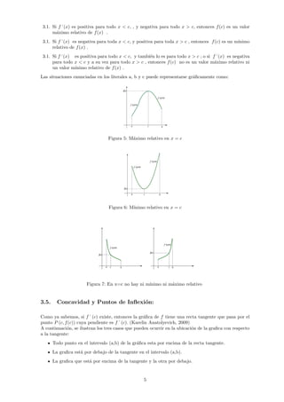 3.1. Si f´(x) es positiva para todo x < c, , y negativa para todo x > c, entonces f(c) es un valor
máximo relativo de f(x) .
3.1. Si f´(x) es negativa para toda x < c, y positiva para toda x > c , entonces f(c) es un mı́nimo
relativo de f(x) .
3.1. Si f´(x) es positiva para todo x < c, y también lo es para todo x > c ; o si f´(x) es negativa
para todo x < c y a su vez para todo x > c , entonces f(c) no es un valor máximo relativo ni
un valor mı́nimo relativo de f(x) .
Las situaciones enunciadas en los literales a, b y c puede representarse gráficamente como:
Figura 5: Máximo relativo en x = c
Figura 6: Mı́nimo relativo en x = c
Figura 7: En x=c no hay ni mı́nimo ni máximo relativo
3.5. Concavidad y Puntos de Inflexión:
Como ya sabemos, si f´ (c) existe, entonces la gráfica de f tiene una recta tangente que pasa por el
punto P (c, f(c)) cuya pendiente es f´ (c). (Karelin Anatolyevich, 2009)
A continuación, se ilustran los tres casos que pueden ocurrir en la ubicación de la grafica con respecto
a la tangente:
Todo punto en el intervalo (a,b) de la gráfica esta por encima de la recta tangente.
La grafica está por debajo de la tangente en el intervalo (a,b).
La grafica que está por encima de la tangente y la otra por debajo.
5
 