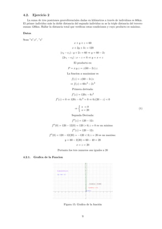 4.2. Ejercicio 2
La suma de tres posiciones georreferenciales dadas en kilómetros a través de individuos es 60km.
El primer individuo más la doble distancia del segundo individuo m as la triple distancia del tercero
suman 120km. Hallar la distancia total que verifican estas condiciones y cuyo producto es máximo.
Datos
Sean ”x”,2
”, ”z”
x + y + z = 60
x + 2y + 3z = 120
(e2 − e1) : y + 2z = 60 ⇒ y = 60 − 2z
(2e1 − e2) : x − z = 0 ⇒ y = x = z
El producto es:
P = x.y.z = z(60 − 2z).z
La funcion a maximizar es
f(z) = z(60 − 2z)z
⇒ f(z) = 60z2
− 2z3
Primera derivada:
f0
(z) = 120z − 6z2
f0
(z) = 0 ⇒ 120z − 6z2
= 0 ⇒ 6z(20 − z) = 0
⇒

z = 0
z = 20
(1)
Segunda Derivada:
f00
(z) = 120 − 12z
f00
(0) = 120 − 12(0) = 120  0; z = 0 es un minimo
f00
(z) = 120 − 12z
f00
(0) = 120 − 12(20) = −120  0; z = 20 es un maximo
y = 60 − 2(20) = 60 − 40 = 20
x = z = 20
Portanto los tres numeros osn iguales a 20
4.2.1. Grafica de la Funcion
Figura 15: Grafica de la función
9
 