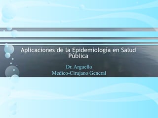 Aplicaciones de la Epidemiología en Salud
Pública
Dr. Arguello
Medico-Cirujano General

 