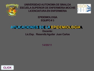 UNIVERSIDAD AUTONOMA DE SINALOA
        ESCUELA SUPERIOR DE ENFERMERIA MOCHIS
              LICENCIATURA EN ENFERMERIA

                     EPIDEMIOLOGIA
                       EQUIPO # 3

    APLICACIONES DE LA EPIDEMIOLOGIA
                        Docente:
           Lic.Esp. Resendiz Aguilar Juan Carlos



                        14/09/11




CLICK
 