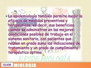  La epidemiología también permite medir la
   eficacia de medidas preventivas y
   terapéuticas, es decir, sus beneficios
   cuando se administran en las mejores
   condiciones posibles de trabajo en el
   sistema sanitario, con pacientes que
   reúnen en grado sumo las indicaciones de
   tratamiento y un grado de cumplimiento
   terapéutico óptimo.


CLICK
 