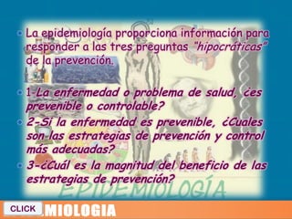  La epidemiología proporciona información para
   responder a las tres preguntas “hipocráticas”
   de la prevención.

  1-La enfermedad o problema de salud, ¿es
   prevenible o controlable?
  2-Si la enfermedad es prevenible, ¿Cuales
   son las estrategias de prevención y control
   más adecuadas?
  3-¿Cuál es la magnitud del beneficio de las
   estrategias de prevención?

CLICK
 