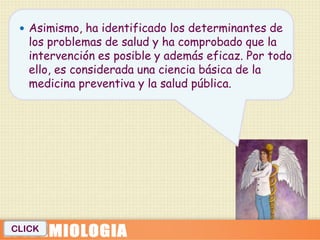  Asimismo, ha identificado los determinantes de
   los problemas de salud y ha comprobado que la
   intervención es posible y además eficaz. Por todo
   ello, es considerada una ciencia básica de la
   medicina preventiva y la salud pública.




CLICK
 
