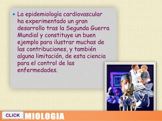  La epidemiología cardiovascular
    ha experimentado un gran
    desarrollo tras la Segunda Guerra
    Mundial y constituye un buen
    ejemplo para ilustrar muchas de
    las contribuciones, y también
    alguna limitación, de esta ciencia
    para el control de las
    enfermedades.




CLICK
 