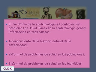  El fin último de la epidemiología es controlar los
   problemas de salud. Para ello la epidemiología genera
   información en tres campos.

  1-Conocimiento de la historia natural de la
   enfermedad.

  2-Control de problemas de salud en las poblaciones.


  3-Control de problemas de salud en los individuos
CLICK
 
