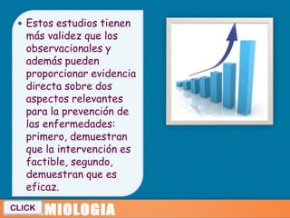  Estos estudios tienen
   más validez que los
   observacionales y
   además pueden
   proporcionar evidencia
   directa sobre dos
   aspectos relevantes
   para la prevención de
   las enfermedades:
   primero, demuestran
   que la intervención es
   factible, segundo,
   demuestran que es
   eficaz.
CLICK
 