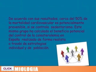  De acuerdo con sus resultados, cerca del 50% de
   la mortalidad cardiovascular es potencialmente
   prevenible, si se controla sedentarismo. Este
   mismo grupo ha calculado el beneficio potencial
   del control de la colesterolemia en
   España realizado de forma realista
   a través de estrategias
   individual y de población.




CLICK
 