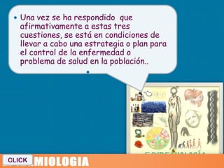  Una vez se ha respondido que
     afirmativamente a estas tres
     cuestiones, se está en condiciones de
     llevar a cabo una estrategia o plan para
     el control de la enfermedad o
     problema de salud en la población..
                      
 




CLICK
 