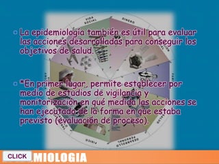  La epidemiología también es útil para evaluar
   las acciones desarrolladas para conseguir los
   objetivos de salud.


  *En primer lugar, permite establecer por
   medio de estudios de vigilancia y
   monitorización en qué medida las acciones se
   han ejecutado de la forma en que estaba
   previsto (evaluación de proceso).



CLICK
 