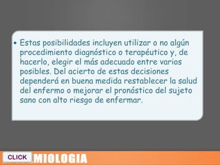  Estas posibilidades incluyen utilizar o no algún
   procedimiento diagnóstico o terapéutico y, de
   hacerlo, elegir el más adecuado entre varios
   posibles. Del acierto de estas decisiones
   dependerá en buena medida restablecer la salud
   del enfermo o mejorar el pronóstico del sujeto
   sano con alto riesgo de enfermar.




CLICK
 