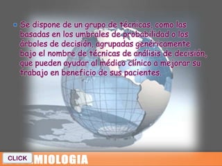  Se dispone de un grupo de técnicas, como las
   basadas en los umbrales de probabilidad o los
   árboles de decisión, agrupadas genéricamente
   bajo el nombre de técnicas de análisis de decisión,
   que pueden ayudar al médico clínico a mejorar su
   trabajo en beneficio de sus pacientes.




CLICK
 