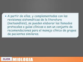  A partir de ellas, y complementadas con las
   revisiones sistemáticas de la literatura
   (metaanálisis), se pueden elaborar los llamados
   protocolos o guías clínicas e son un conjunto de
   recomendaciones para el manejo clínico de grupos
   de pacientes similares.




CLICK
 