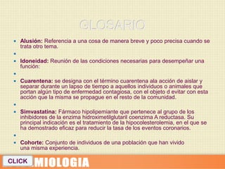  Alusión: Referencia a una cosa de manera breve y poco precisa cuando se
     trata otro tema.
 
  Idoneidad: Reunión de las condiciones necesarias para desempeñar una
     función:
 
  Cuarentena: se designa con el término cuarentena ala acción de aislar y
     separar durante un lapso de tiempo a aquellos individuos o animales que
     portan algún tipo de enfermedad contagiosa, con el objeto d evitar con esta
     acción que la misma se propague en el resto de la comunidad.
 
  Simvastatina: Fármaco hipolipemiante que pertenece al grupo de los
     inhibidores de la enzima hidroximetilglutaril coenzima A reductasa. Su
     principal indicación es el tratamiento de la hipocolesterolemia, en el que se
     ha demostrado eficaz para reducir la tasa de los eventos coronarios.
 
  Cohorte: Conjunto de individuos de una población que han vivido
     una misma experiencia.

CLICK
 