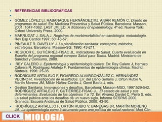    REFERENCIAS BIBLIOGRÁFICAS
  
  GÓMEZ LÓPEZ LI, RABANAQUE HERNÁNDEZ MJ, AIBAR REMÓN C. Diseño de
   programas de salud. En: Medicina Preventiva y Salud Pública. Barcelona: Masson,
   2001: 1047-1062. LAST JM, ED. A dictionary of epidemiology. 4ª ed. Nueva York:
   Oxford University Press, 2000.
  MARRUGAT J, SALA J. Registros de morbimortalidad en cardiología: metodología.
   Rev Esp Cardiol 1997; 50: 48-57.
  PINEAULT R, DAVELUY J. La planificación sanitaria: conceptos, métodos,
   estrategias. Barcelona: Masson-SG, 1990: 43-211.
  REGIDOR E, GUTIÉRREZ-FISAC JL. Indicadores de Salud. Cuarta evaluación en
   España del programa regional europeo Salud para Todos. Madrid: Ministerio de
   Sanidad y Consumo, 2000.
  REY CALERO J. Epidemiología y epidemiología clínica. En: Rey Calero J, Herruzo
   Cabrera R, Rodríguez Artalejo F. Fundamentos de epidemiología clínica. Madrid:
   Síntesis, 1996: 25-35.
  RODRÍGUEZ ARTALEJO F, FIGAREDO ALVARGONZÁLEZ C, HERNÁNDEZ
   VECINO R. Investigación de resultados. En: del Llano Señaris J, Ortún Rubio V,
   Martín Moreno JM, Millán Núñez-Cortés J, Gené Badía J, eds.
  Gestión Sanitaria: Innovaciones y desafíos. Barcelona: Masson-MSD, 1997:529-542.
   RODRÍGUEZ ARTALEJO F, GUTIÉRREZ-FISAC JL. El estado de salud y sus
   determinantes. Evaluación de los objetivos 1 a 12. En: Alvarez Dardet C, Peiró S, eds.
   La salud pública ante los desafíos de un nuevo siglo. Informe SESPAS 2000.
   Granada: Escuela Andaluza de Salud Pública, 2000: 43-50.
  RODRÍGUEZ ARTALEJO F, ORTÚN RUBIO V, BANEGAS JR, MARTÍN MORENO
   JM. La epidemiología como instrumento para una política de salud racional. Med Clin
   (Barc) 1989; 93: 663-666. ROSE G. Incubation periods of coronary heart disease.
CLICK 1982; 284: 1600-1601.
   BMJ
 