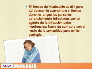  El tiempo de incubación es útil para
         establecer la cuarentena o tiempo
         durante el que las personas
         potencialmente infectadas por un
         agente de la infección debe
         mantenerse fuera de contacto con el
         resto de la comunidad para evitar
         contagio .




CLICK
 