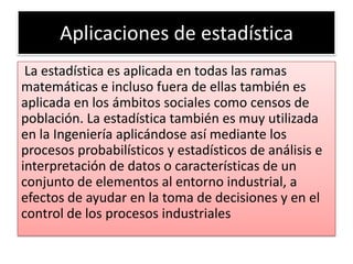 Aplicaciones de estadística
 La estadística es aplicada en todas las ramas
matemáticas e incluso fuera de ellas también es
aplicada en los ámbitos sociales como censos de
población. La estadística también es muy utilizada
en la Ingeniería aplicándose así mediante los
procesos probabilísticos y estadísticos de análisis e
interpretación de datos o características de un
conjunto de elementos al entorno industrial, a
efectos de ayudar en la toma de decisiones y en el
control de los procesos industriales
 
