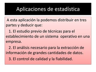 Aplicaciones de estadística
 A esta aplicación la podemos distribuir en tres
partes y deducir que:
  1. El estudio previo de técnicas para el
establecimiento de un sistema operativo en una
empresa.
  2. El análisis necesario para la extracción de
información de grandes cantidades de datos.
  3. El control de calidad y la fiabilidad.
 