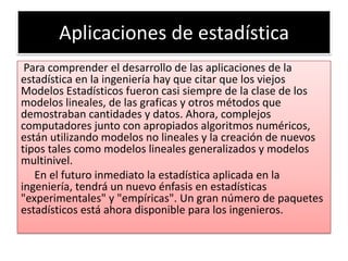 Aplicaciones de estadística
 Para comprender el desarrollo de las aplicaciones de la
estadística en la ingeniería hay que citar que los viejos
Modelos Estadísticos fueron casi siempre de la clase de los
modelos lineales, de las graficas y otros métodos que
demostraban cantidades y datos. Ahora, complejos
computadores junto con apropiados algoritmos numéricos,
están utilizando modelos no lineales y la creación de nuevos
tipos tales como modelos lineales generalizados y modelos
multinivel.
   En el futuro inmediato la estadística aplicada en la
ingeniería, tendrá un nuevo énfasis en estadísticas
"experimentales" y "empíricas". Un gran número de paquetes
estadísticos está ahora disponible para los ingenieros.
 