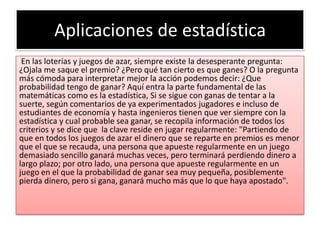Aplicaciones de estadística
 En las loterías y juegos de azar, siempre existe la desesperante pregunta:
¿Ojala me saque el premio? ¿Pero qué tan cierto es que ganes? O la pregunta
más cómoda para interpretar mejor la acción podemos decir: ¿Que
probabilidad tengo de ganar? Aquí entra la parte fundamental de las
matemáticas como es la estadística, Si se sigue con ganas de tentar a la
suerte, según comentarios de ya experimentados jugadores e incluso de
estudiantes de economía y hasta ingenieros tienen que ver siempre con la
estadística y cual probable sea ganar, se recopila información de todos los
criterios y se dice que la clave reside en jugar regularmente: "Partiendo de
que en todos los juegos de azar el dinero que se reparte en premios es menor
que el que se recauda, una persona que apueste regularmente en un juego
demasiado sencillo ganará muchas veces, pero terminará perdiendo dinero a
largo plazo; por otro lado, una persona que apueste regularmente en un
juego en el que la probabilidad de ganar sea muy pequeña, posiblemente
pierda dinero, pero si gana, ganará mucho más que lo que haya apostado".
 