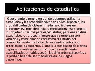 Aplicaciones de estadística
 Otro grande ejemplo en donde podemos utilizar la
estadística y las probabilidades son en los deportes, las
probabilidades de obtener medallas o trofeos en
diferentes eventos deportivos internacionales es uno de
los objetivos básicos para especialistas, para ese análisis
estadístico, los procedimientos que se emplean son
variados y entre ellos se encuentra el estudio del
comportamiento histórico de los rendimientos y los
criterios de los expertos. El análisis estadístico de ciertos
deportes muestran un pronóstico de rendimiento
especificados en tablas según las diferentes categorías y
la probabilidad de ser medallista en los juegos
deportivos.
 