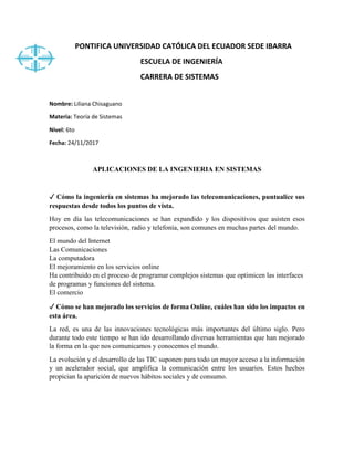 PONTIFICA UNIVERSIDAD CATÓLICA DEL ECUADOR SEDE IBARRA
ESCUELA DE INGENIERÍA
CARRERA DE SISTEMAS
Nombre: Liliana Chisaguano
Materia: Teoría de Sistemas
Nivel: 6to
Fecha: 24/11/2017
APLICACIONES DE LA INGENIERIA EN SISTEMAS
✓ Cómo la ingeniería en sistemas ha mejorado las telecomunicaciones, puntualice sus
respuestas desde todos los puntos de vista.
Hoy en día las telecomunicaciones se han expandido y los dispositivos que asisten esos
procesos, como la televisión, radio y telefonía, son comunes en muchas partes del mundo.
El mundo del Internet
Las Comunicaciones
La computadora
El mejoramiento en los servicios online
Ha contribuido en el proceso de programar complejos sistemas que optimicen las interfaces
de programas y funciones del sistema.
El comercio
✓ Cómo se han mejorado los servicios de forma Online, cuáles han sido los impactos en
esta área.
La red, es una de las innovaciones tecnológicas más importantes del último siglo. Pero
durante todo este tiempo se han ido desarrollando diversas herramientas que han mejorado
la forma en la que nos comunicamos y conocemos el mundo.
La evolución y el desarrollo de las TIC suponen para todo un mayor acceso a la información
y un acelerador social, que amplifica la comunicación entre los usuarios. Estos hechos
propician la aparición de nuevos hábitos sociales y de consumo.
 