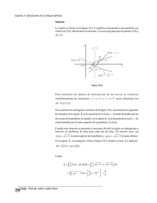 Capítulo 4: Aplicaciones de la integral definida
Solución
La región se ilustra en la figura 18.6. La gráfica corresponde a una parábola con
vértice en (3,0), abierta hacia la derecha, y la recta que pasa por los puntos (5,0) y
(0, −5) .

Figura 18.6

Para encontrar los puntos de intersección de las curvas se resuelven
simultáneamente las ecuaciones y 2 = x − 3 e y = x − 5 cuyas soluciones son
(4, −1) y (7, 2) .

Si se analizan los rectángulos verticales de la figura 18.6, encontramos lo siguiente:
los situados en la región R1 (a la izquierda de la recta x = 4) están limitados por las
dos ramas de la parábola; en cambio, en la región R2 (a la derecha de la recta x = 4),
están limitados por la rama superior de la parábola y la recta.
Cuando esta situación se presenta es necesario dividir la región en subregiones y
resolver un problema de área para cada una de ellas. En nuestro caso, sea

f ( x) = x − 3 la rama superior de la parábola, y g ( x) = − x − 3 la rama inferior.
En la región R1 el rectángulo i-ésimo (figura 18.7) tendrá un área ΔAi dada por

ΔAi = [ f (ti ) − g1 (ti )] Δxi .

Luego,

A1 = ∫

4
3

[ f ( x) − g ( x)] dx = ∫ 3 ⎡
⎣

= 2∫

210

4

4
3

x − 3 − (− x − 3) ⎤ dx
⎦
4

4
⎡4
⎤
x − 3 dx = ⎢ ( x − 3)3 / 2 ⎥ = .
⎣3
⎦3 3

 
