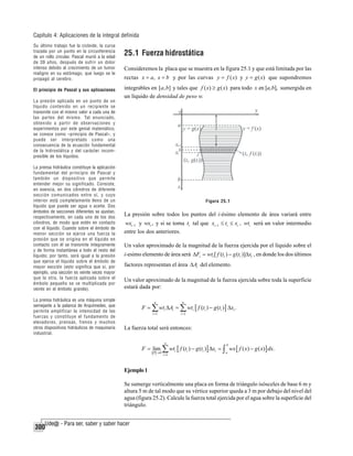 Capítulo 4: Aplicaciones de la integral definida
Su último trabajo fue la cicloide, la curva
trazada por un punto en la circunferencia
de un rollo circular. Pascal murió a la edad
de 39 años, después de sufrir un dolor
intenso debido al crecimiento de un tumor
maligno en su estómago, que luego se le
propagó al cerebro.
El principio de Pascal y sus aplicaciones
La presión aplicada en un punto de un
líquido contenido en un recipiente se
transmite con el mismo valor a cada una de
las partes del mismo. Tal enunciado,
obtenido a partir de observaciones y
experimentos por este genial matemático,
se conoce como «principio de Pascal», y
puede ser interpretado como una
consecuencia de la ecuación fundamental
de la hidrostática y del carácter incompresible de los líquidos.
La prensa hidráulica constituye la aplicación
fundamental del principio de Pascal y
también un dispositivo que permite
entender mejor su significado. Consiste,
en esencia, en dos cilindros de diferente
sección comunicados entre sí, y cuyo
interior está completamente lleno de un
líquido que puede ser agua o aceite. Dos
émbolos de secciones diferentes se ajustan,
respectivamente, en cada uno de los dos
cilindros, de modo que estén en contacto
con el líquido. Cuando sobre el émbolo de
menor sección se ejerce una fuerza la
presión que se origina en el líquido en
contacto con él se transmite íntegramente
y de forma instantánea a todo el resto del
líquido; por tanto, será igual a la presión
que ejerce el líquido sobre el émbolo de
mayor sección (esto significa que si, por
ejemplo, una sección es veinte veces mayor
que la otra, la fuerza aplicada sobre el
émbolo pequeño se ve multiplicada por
veinte en el émbolo grande).
La prensa hidráulica es una máquina simple
semejante a la palanca de Arquímedes, que
permite amplificar la intensidad de las
fuerzas y constituye el fundamento de
elevadores, prensas, frenos y muchos
otros dispositivos hidráulicos de maquinaria
industrial.

25.1 Fuerza hidrostática
Consideremos la placa que se muestra en la figura 25.1 y que está limitada por las
rectas x = a, x = b y por las curvas y = f ( x) y y = g ( x) que supondremos
integrables en [a, b] y tales que f ( x) ≥ g ( x) para todo x en [a, b], sumergida en
un líquido de densidad de peso w.

Figura 25.1

La presión sobre todos los puntos del i-ésimo elemento de área variará entre
wxi −1 y wxi , y si se toma ti tal que xi −1 ≤ ti ≤ xi , wti será un valor intermedio
entre los dos anteriores.

Un valor aproximado de la magnitud de la fuerza ejercida por el líquido sobre el
i-esimo elemento de área será ΔFi = wti [ f (ti ) − g (ti )]Δxi , en donde los dos últimos
factores representan el área ΔAi del elemento.
Un valor aproximado de la magnitud de la fuerza ejercida sobre toda la superficie
estará dada por:
n

F

n

∑ wt ΔA = ∑ wt [ f (t ) − g (t )] Δx .
i =1

i

i

i =1

i

i

i

i

La fuerza total será entonces:
n

b

i =1

a

F = lim ∑ wti [ f (ti ) − g (ti )] Δxi = ∫ wx [ f ( x) − g ( x)] dx.
P →0

Ejemplo 1
Se sumerge verticalmente una placa en forma de triángulo isósceles de base 6 m y
altura 5 m de tal modo que su vértice superior queda a 3 m por debajo del nivel del
agua (figura 25.2). Calcule la fuerza total ejercida por el agua sobre la superficie del
triángulo.

300

 