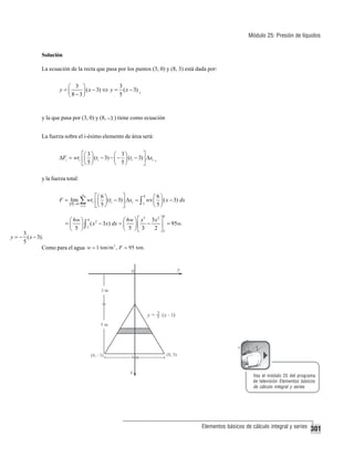 Módulo 25: Presión de líquidos
Solución
La ecuación de la recta que pasa por los puntos (3, 0) y (8, 3) está dada por:

3
⎛ 3 ⎞
y=⎜
⎟ ( x − 3) ⇔ y = ( x − 3) ,
5
⎝8−3⎠

y la que pasa por (3, 0) y (8, −3 ) tiene como ecuación
La fuerza sobre el i-ésimo elemento de área será:
⎡⎛ 3 ⎞
⎤
⎛ 3⎞
ΔFi = wti ⎢⎜ ⎟ (ti − 3) − ⎜ − ⎟ (ti − 3) ⎥ Δxi ,
5⎠
5⎠
⎝
⎣⎝
⎦

y la fuerza total:
F = lim

P →0

n

∑ wt
i =1

i

8
⎡⎛ 6 ⎞
⎤
⎛6⎞
⎢⎜ 5 ⎟ (ti − 3) ⎥ Δxi = ∫ 3 wx ⎜ 5 ⎟ ( x − 3) dx
⎝ ⎠
⎣⎝ ⎠
⎦

8

3
2
⎛ 6w ⎞ 8 2
⎛ 6w ⎞ ⎡ x 3x ⎤
=⎜
−
( x − 3x) dx = ⎜
⎥ = 95w.
⎟∫
⎟⎢
2 ⎦3
⎝ 5 ⎠ 3
⎝ 5 ⎠⎣ 3

3
y = − ( x − 3).
5
Como para el agua w = 1 ton/m 3 , F = 95 ton.

Vea el módulo 25 del programa
de televisión Elementos básicos
de cálculo integral y series

Elementos básicos de cálculo integral y series

301

 