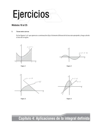 Módulos 18 al 25
I.

Áreas entre curvas
En las figuras 1 a 8 que aparecen a continuación elija el elemento diferencial de área más apropiado y luego calcule
el área de la región.

Figura 1

Figura 2

Figura 3

Figura 4

Elementos integral definida
Capítulo 4: Aplicaciones de labásicos de cálculo integral y series 303

 