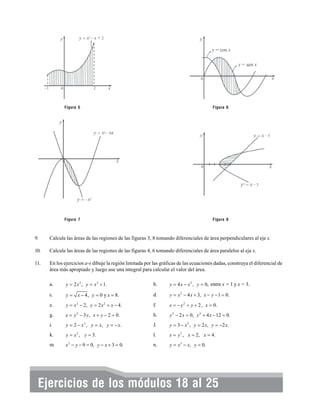 Figura 5

Figura 6

Figura 7

Figura 8

9.

Calcule las áreas de las regiones de las figuras 3, 8 tomando diferenciales de área perpendiculares al eje x.

10.

Calcule las áreas de las regiones de las figuras 4, 6 tomando diferenciales de área paralelos al eje x.

11.

En los ejercicios a-s dibuje la región limitada por las gráficas de las ecuaciones dadas, construya el diferencial de
área más apropiado y luego use una integral para calcular el valor del área.
a.

y = 2 x 2 , y = x 2 + 1.

b.

y = 4 x − x 2 , y = 0, entre x = 1 y x = 3.

c.

y = x − 4, y = 0 y x = 8.

d.

y = x 2 − 4 x + 3, x − y − 1 = 0.

e.

y = x 2 − 2, y = 2 x 2 + x − 4.

f.

x = − y 2 + y + 2 , x = 0.

g.

x = y 2 − 3 y , x + y − 2 = 0.

h.

y 2 − 2 x = 0, y 2 + 4 x − 12 = 0.

i.

y = 2 − x 2 , y = x, y = − x.

J.

y = 3 − x 2 , y = 2 x, y = −2 x.

k.

y = x 2 , y = 3.

l.

x = y 2 , x = 2, x = 4.

m.

x 2 − y − 9 = 0, y − x + 3 = 0.

n.

y = x 3 − x, y = 0.

Ejercicios de los módulos 18 al 25

 