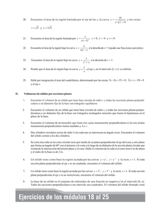 20.

18

Encuentre el área de la región limitada por el eje de las x, la curva y =
x

2

x2 + 9

y las rectas

x = 3 y x = 3 3.
x
, y = 0, x = −6 y x = 0.
( x − 1) 2

21.

22.

Encuentre el área de la región bajo la curva y =

23.

Encuentre el área de la región bajo la curva y =

1
a la derecha de x = 1.
x2 + x

24.

Pruebe que el área de la región bajo la curva y =

1
, el eje x, en el intervalo [1, +∞) es infinita.
x

25.

II.

Encuentre el área de la región limitada por y =

Halle por integración el área del cuadrilátero, determinado por las rectas 3x − 8 y + 21 = 0, 2 x + y − 24 = 0
y el eje x.

2
4x −1
2

a la derecha de x = 1 (ayuda: use fracciones parciales).

Volúmenes de sólidos por secciones planas
1.

Encuentre el volumen de un sólido que tiene base circular de radio r, y todas las secciones planas perpendiculares a un diámetro fijo de la base son triángulos equiláteros.

2.

Encuentre el volumen de un sólido que tiene base circular de radio r, y todas las secciones planas perpendiculares a un diámetro fijo de la base son triángulos rectángulos isósceles que tienen la hipotenusa en el
plano de la base.

3.

Encuentre el volumen de un tetraedro que tiene tres caras mutuamente perpendiculares si las tres aristas
mutuamente perpendiculares tienen medidas a, b y c.

4.

Dos cilindros circulares rectos de radio 3 cm cada uno se intersecan en ángulo recto. Encuentre el volumen
del sólido común a los dos cilindros.

5.

Se corta una cuña en un cono circular recto por medio de un plano perpendicular al eje del cono y otro plano
que forma un ángulo de 60° con el primero y lo corta a lo largo de un diámetro de la sección plana circular que
resulta de la intersección del primer plano y el cono. Halle el volumen de la cuña si el cono tiene 6 m de altura
y el radio de la base es de 2 m.

6.

Un sólido tiene como base la región acotada por las curvas y = e x , y = e − x y la recta x = 1. Si toda
sección plana perpendicular al eje x es un cuadrado, encuentre el volumen del sólido.

7.

Un sólido tiene como base la región acotada por las curvas y = 3x , y = 3− x y la recta x = 1. Si toda sección
plana perpendicular al eje x es un semicírculo, encuentre el volumen del sólido.

8.

La base de un sólido es el conjunto de ordenadas de una función no negativa f en el intervalo [0, a].
Todas las secciones perpendiculares a ese intervalo son cuadrados. El volumen del sólido formado viene

Ejercicios de los módulos 18 al 25

 