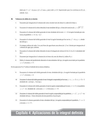 dado por V = a 3 − 2a cos a + (2 − a 2 ) sen a, para todo a ≥ 0. Suponiendo que f es continua en [0, a],
calcule f (a ) .

III.

Volúmenes de sólidos de revolución
1.

Encuentre por integración el volumen del como circular recto de altura h y radio de la base a.

2.

Encuentre el volumen de la esfera obtenida al rotar alrededor del eje x el área del semicírculo y = R 2 − x 2 .

3.

Encuentre el volumen del sólido generado al rotar alrededor de la recta x = −4 la región limitada por esta
recta y la parábola x = 4 + 6 y − 2 y 2 .

4.

Encuentre el volumen del sólido generado al rotar la región limitada por las curvas y 2 = 4 x e y = x alrededor del eje x.

5.

Un tanque esférico de radio 3 m está lleno de agua hasta una altura de 1,5 m. Calcule por integración el
volumen de agua que contiene.

6.

Encuentre el volumen del sólido obtenido al rotar el triángulo de vértices (0, 0), (2, 2) y (2, 1) alrededor del
eje y.

7.

Encuentre por integración el volumen de un tronco de cono de altura h y radios R y r.

8.

Halle el volumen del paraboloide obtenido al rotar alrededor del eje y la región encerrada por la parábola
y = x 2 y la recta y = 5.

En los ejercicios 9 a 17 utilice el método de la corteza cilíndrica.

9.

Encuentre el volumen del sólido generado al rotar, alrededor del eje x, la región limitada por la parábola
y = x 2 y la recta y = 4.

10.

Encuentre el volumen del sólido generado al rotar el triángulo comprendido por las rectas y = x, y = 2 x e y = 3 x − 2
alrededor de: a) el eje x, b) el eje y.

11.

Encuentre el volumen del sólido generado al rotar la región comprendida por la recta y = x + 2 y la parábola
y = x 2 − 4 x alrededor de: a) la recta x = −1, b) la recta y = −4 .

12.

Encuentre el volumen del sólido generado al rotar la región comprendida por las parábolas y = − x 2 , y = x 2 − 6 x
alrededor del eje x. Tome elementos de área paralelos al eje de giro.

13.

Encuentre el volumen generado al rotar, alrededor del eje y, la región comprendida por la parábola y 2 = x − 3
y la recta y = x − 5 .

Capítulo 4: Aplicaciones de la integral definida

 