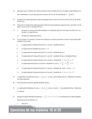 14.

Demuestre que el volumen del sólido generado al rotar alrededor del eje y la región comprendida por los
1
ejes coordenados y la recta que pasa por los puntos (R, 0) y (0, H) está dado por V = π R 2 H .
3

15.

Encuentre el volumen generado al rotar el rectángulo cuyos vértices son (0, 0), (R, 0), (0, H), (R, H),alrededor del eje y.

16.

Encuentre el volumen de la esfera generada al rotar la semicircunferencia superior al eje x, que tiene 5 cm de
radio y centro en (0, 0), alrededor del eje x.

17.

a.

Encuentre el volumen del sólido resultante si al sólido del ejercicio 8 se le hace un orificio de 2 cm
de radio, a lo largo del eje x.

b.

Encuentre el volumen del orificio.

18.

En los literales a-h calcule el volumen del sólido de revolución generado al rotar la región plana dada
alrededor del eje dado.
a.

La región plana de la figura del ejercicio 1, sección 1, alrededor del eje x.

b.

La región anterior alrededor de la recta x = 2.

c.

La región plana de la figura del ejercicio 2, sección 1, alrededor del eje x.

d.

La región plana de la figura del ejercicio 3, sección 1, alrededor del eje x y alrededor del eje y.

e.

La región plana de la figura del ejercicio 4, sección 1, alrededor de: x = 1, y = 2, x = 2.

f.

La región plana del ejercicio 6, sección 1, alrededor de: el eje y, x =

g.

La región plana de la figura del ejercicio 7, sección 1, alrededor de: el eje x, el eje y, x = 3.

h.

La región plana de la figura del ejercicio 8, sección 1, alrededor de: x = 1, y = −1, y = 2.

5π
π
, y = 1.
, x=
4
4

19.

La región plana limitada por la curva y = f ( x) = e − x y el eje x gira alrededor del eje x. Determine el volumen
del sólido generado.

20.

El mismo ejercicio anterior, girando alrededor del eje y.

21.

La región plana limitada por la curva y = f ( x ) =

1
, el eje x y la recta x = 1 gira alrededor del eje x. Determine
x

su volumen.

22.

Bosqueje la región R del plano limitada por y =

1
, x = 1, x = 3 e y = 0. Formule (pero no evalúe) integrales
x3

para cada uno de los literales a-d:
a.

Área de R.

Ejercicios de los módulos 18 al 25

308

 
