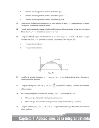 b.

Volumen del sólido generado al rotar R alrededor al eje y.

c.

Volumen del sólido generado al rotar R alrededor al eje y = – 1.

d.

Volumen del sólido generado al rotar R alrededor al eje x = 4.

23.

En una esfera sólida de radio b se perfora un hoyo redondo de radio a (b > a) pasando por el centro.
Encuentre el volumen que queda del sólido.

24.

Formule la integral (usando cortezas cilíndricas) del volumen del toro generado al rotar la región interior
del círculo x 2 + y 2 = a 2 alrededor del recta x = b (b > a).

25.

La región sombreada (figura 10) entre un arco de y = sen x, 0 ≤ x ≤ π y la recta y = k , 0 ≤ k ≤ 1 se gira
alrededor de la recta y = k, generando un sólido V. Determine el valor de k para que:
a.

V sea un volumen máximo.

b.

V sea un volumen mínimo.

Figura 10

26.

La gráfica de la región limitada por y = x + sen x, y = 0, x = π, gira alrededor del eje de las x. Encuentre el
volumen del sólido resultante.

27.

La región acotada por y = (sen x 2 ) 2 , y = 0 y x =

π
se gira alrededor del eje y. Encuentre el volumen del
2

sólido resultante.
28.

Sea R la región del primer cuadrante bajo la curva y = x −2 / 3 y a la izquierda de x = 1.
a.
b.

29.

Demuestre que el área de R es finita y encuentre su valor.
Demuestre que el volumen del sólido generado al rotar R alrededor del eje x es infinito.

La región limitada por y = e − x , y = 0, x = 0 y x = 1 gira alrededor del eje y. Encuentre el volumen del
sólido resultante.
2

Capítulo 4: Aplicaciones Elementos básicos de cálculo integral y series 309
de la integral definida

 
