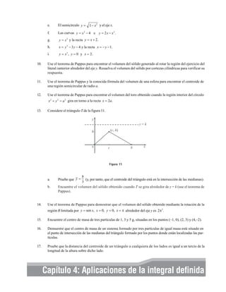 e.

El semicírculo y = 1 − x 2 y el eje x.

f.

Las curvas y = x 2 − 4 e y = 2 x − x 2 .

g.

y = x 2 y la recta y = x + 2.

h.

x = y 2 − 3 y − 4 y la recta x = − y − 1.

i.

y = x 3 , y = 0 y x = 2.

10.

Use el teorema de Pappus para encontrar el volumen del sólido generado al rotar la región del ejercicio del
literal ianterior alrededor del eje y. Resuelva el volumen del sólido por cortezas cilíndricas para verificar su
respuesta.

11.

Use el teorema de Pappus y la conocida fórmula del volumen de una esfera para encontrar el centroide de
una región semicircular de radio a.

12.

Use el teorema de Pappus para encontrar el volumen del toro obtenido cuando la región interior del círculo
x 2 + y 2 = a 2 gira en torno a la recta x = 2a.

13.

Considere el triángulo T de la figura 11.

Figura 11

a.
b.

14.

h
(y, por tanto, que el centroide del triángulo está en la intersección de las medianas).
3
Encuentre el volumen del sólido obtenido cuando T se gira alrededor de y = k (use el teorema de
Pappus).

Pruebe que y =

Use el teorema de Pappus para demostrar que el volumen del sólido obtenido mediante la rotación de la
región R limitada por y = sen x, x = 0, y = 0, x = π alrededor del eje y es 2π2 .

15.

Encuentre el centro de masa de tres partículas de 1, 3 y 5 g, situadas en los puntos (–1, 0), (2, 3) y (4,–2).

16.

Demuestre que el centro de masa de un sistema formado por tres partículas de igual masa está situado en
el punto de intersección de las medianas del triángulo formado por los puntos donde están localizadas las partículas.

17.

Pruebe que la distancia del centroide de un triángulo a cualquiera de los lados es igual a un tercio de la
longitud de la altura sobre dicho lado.

Elementos integral definida
Capítulo 4: Aplicaciones de labásicos de cálculo integral y series 311

 