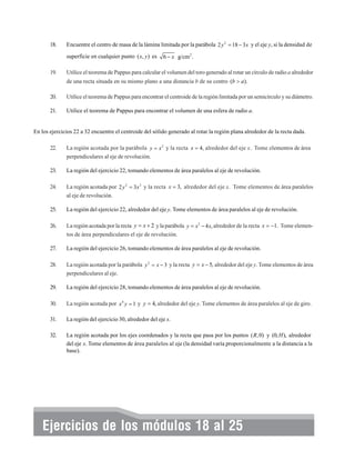 18.

Encuentre el centro de masa de la lámina limitada por la parábola 2 y 2 = 18 − 3 x y el eje y, si la densidad de
superficie en cualquier punto ( x, y ) es

19.

6 − x g/cm 2 .

Utilice el teorema de Pappus para calcular el volumen del toro generado al rotar un círculo de radio a alrededor
de una recta situada en su mismo plano a una distancia b de su centro (b > a).

20.

Utilice el teorema de Pappus para encontrar el centroide de la región limitada por un semicírculo y su diámetro.

21.

Utilice el teorema de Pappus para encontrar el volumen de una esfera de radio a.

En los ejercicios 22 a 32 encuentre el centroide del sólido generado al rotar la región plana alrededor de la recta dada.
22.

La región acotada por la parábola y = x 2 y la recta x = 4, alrededor del eje x. Tome elementos de área
perpendiculares al eje de revolución.

23.

La región del ejercicio 22, tomando elementos de área paralelos al eje de revolución.

24.

La región acotada por 2 y 2 = 3 x 3 y la recta x = 3, alrededor del eje x. Tome elementos de área paralelos
al eje de revolución.

25.

La región del ejercicio 22, alrededor del eje y. Tome elementos de área paralelos al eje de revolución.

26.

La región acotada por la recta y = x + 2 y la parábola y = x 2 − 4 x, alrededor de la recta x = −1. Tome elementos de área perpendiculares el eje de revolución.

27.

La región del ejercicio 26, tomando elementos de área paralelos al eje de revolución.

28.

La región acotada por la parábola y 2 = x − 3 y la recta y = x − 5, alrededor del eje y. Tome elementos de área
perpendiculares al eje.

29.

La región del ejercicio 28, tomando elementos de área paralelos al eje de revolución.

30.

La región acotada por x 4 y = 1 y y = 4, alrededor del eje y. Tome elementos de área paralelos al eje de giro.

31.

La región del ejercicio 30, alrededor del eje x.

32.

La región acotada por los ejes coordenados y la recta que pasa por los puntos ( R, 0) y (0, H ), alrededor
del eje x. Tome elementos de área paralelos al eje (la densidad varía proporcionalmente a la distancia a la
base).

Ejercicios de los módulos 18 al 25

312

 