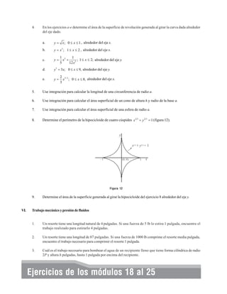 4.

En los ejercicios a-e determine el área de la superficie de revolución generada al girar la curva dada alrededor
del eje dado.
a.

y = x ; 0 ≤ x ≤ 1 , alrededor del eje x.

b.

y = x 3 ; 1 ≤ x ≤ 2 , alrededor del eje x.

c.

y=

d.

y 3 = 3x; 0 ≤ x ≤ 9, alrededor del eje y.

e.

y=

1 5
1
; 1 ≤ x ≤ 2; alrededor del eje y.
x +
5
12 x 3

2 3/ 2
x ; 0 ≤ x ≤ 8, alrededor del eje x.
3

5.

Use integración para calcular la longitud de una circunferencia de radio a.

6.

Use integración para calcular el área superficial de un cono de altura h y radio de la base a.

7.

Use integración para calcular el área superficial de una esfera de radio a.

8.

Determine el perímetro de la hipocicloide de cuatro cúspides x 2 3 + y 2 3 = 1 (figura 12).

Figura 12

9.

VI.

Determine el área de la superficie generada al girar la hipocicloide del ejercicio 8 alrededor del eje y.

Trabajo mecánico y presión de fluidos

1.

Un resorte tiene una longitud natural de 4 pulgadas. Si una fuerza de 5 lb lo estira 1 pulgada, encuentre el
trabajo realizado para estirarlo 4 pulgadas.

2.

Un resorte tiene una longitud de 87 pulgadas. Si una fuerza de 1000 lb comprime el resorte media pulgada,
encuentre el trabajo necesario para comprimir el resorte 1 pulgada.

3.

Cuál es el trabajo necesario para bombear el agua de un recipiente lleno que tiene forma cilíndrica de radio
2P y altura h pulgadas, hasta 1 pulgada por encima del recipiente.

Ejercicios de los módulos 18 al 25

 