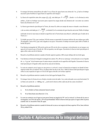 4.

Un tanque de forma semiesférica de radio 5 m se llena de agua hasta una altura de 3 m. ¿Cuál es el trabajo
necesario para bombear el agua hasta la superficie del tanque?

5.

La fuerza de repulsión entre dos cargas Q1 y Q2 esta dada por F = k

6.

La fuerza gravitatoria ejercida por la Tierra, de masa M, sobre un cuerpo de masa m situado a una distancia

Q1Q2
, donde r es la distancia entre
r2
ambas. ¿Cuál es el trabajo necesario para separar las cargas desde una distancia de 1 cm entre sus centros
hasta una distancia de 5 cm?

RmM
, en donde R es la constante de gravitación universal. Halle el trabajo
x2
realizado al mover una masa m desde la superficie de la Tierra hasta una altura h, sabiendo que el radio de la
Tierra es r.

x de su centro está dada por F =

7.

Un balde que pesa 5 lb y que contiene 10 lb de arena es amarrado al extremo inferior de una cadena que mide
20 pulgadas y peso 8 lb y que está colgada en un pozo. Encuentre el trabajo necesario para subir el balde al
borde del pozo.

8.

Una lámina rectangular de 100 cm de ancho por 80 cm de alto se sumerge verticalmente en un tanque con
agua de tal manera que el borde de 100 cm queda a ras del agua. Encuentre la fuerza total ejercida por el
agua sobre cada cara de la lámina.

9.

Resuelva el problema anterior cuando el borde superior queda a 200 cm por debajo del nivel del agua.

10.

Una lámina en forma de triángulo rectángulo de catetos 30 y 40 cm se sumerge verticalmente en un líquido
de w = 5 g/ cm 3 de tal manera que el cateto mayor coincide con la superficie del líquido. Encuentre la fuerza
total ejercida por el líquido sobre una de las caras de la lámina.

11.

La cara en contacto con el agua en una presa es vertical y tiene la forma de un trapecio en donde la base
superior mide 50 m, la inferior 30 m y la altura entre las dos es de 10 m. Halle la fuerza total ejercida por el agua
sobre la cara expuesta al agua si el nivel del agua coincide con la base superior.

12.

Resuelva el problema anterior cuando el nivel del agua ha bajado 30 m.

13.

Un tanque tiene la forma de un cilindro circular recto de radio 1 m y está colocado con su eje horizontal. Si
se llena con aceite de w = 800 kg / m 3 , ¿cuál será la fuerza sobre cada una de las caras circulares?

14.

Resuelva el problema anterior:
a.

Si el cilindro se llena solamente hasta la mitad.

b.

Si se llena hasta una altura de 1,5 m.

15.

La cara en contacto con el agua en una presa forma un ángulo de 30° con la vertical. La forma de la cara es
rectangular, con 30 m de ancho y 20 m de profundidad. Halle la fuerza total que ejerce el agua sobre la presa
cuando ésta se encuentra llena de agua.

16.

Resuelva el problema anterior cuando la forma de la cara es un trapecio de base superior 50 m, base inferior
30 m y altura 10 m.

Capítulo 4: Aplicaciones de la integral definida

 